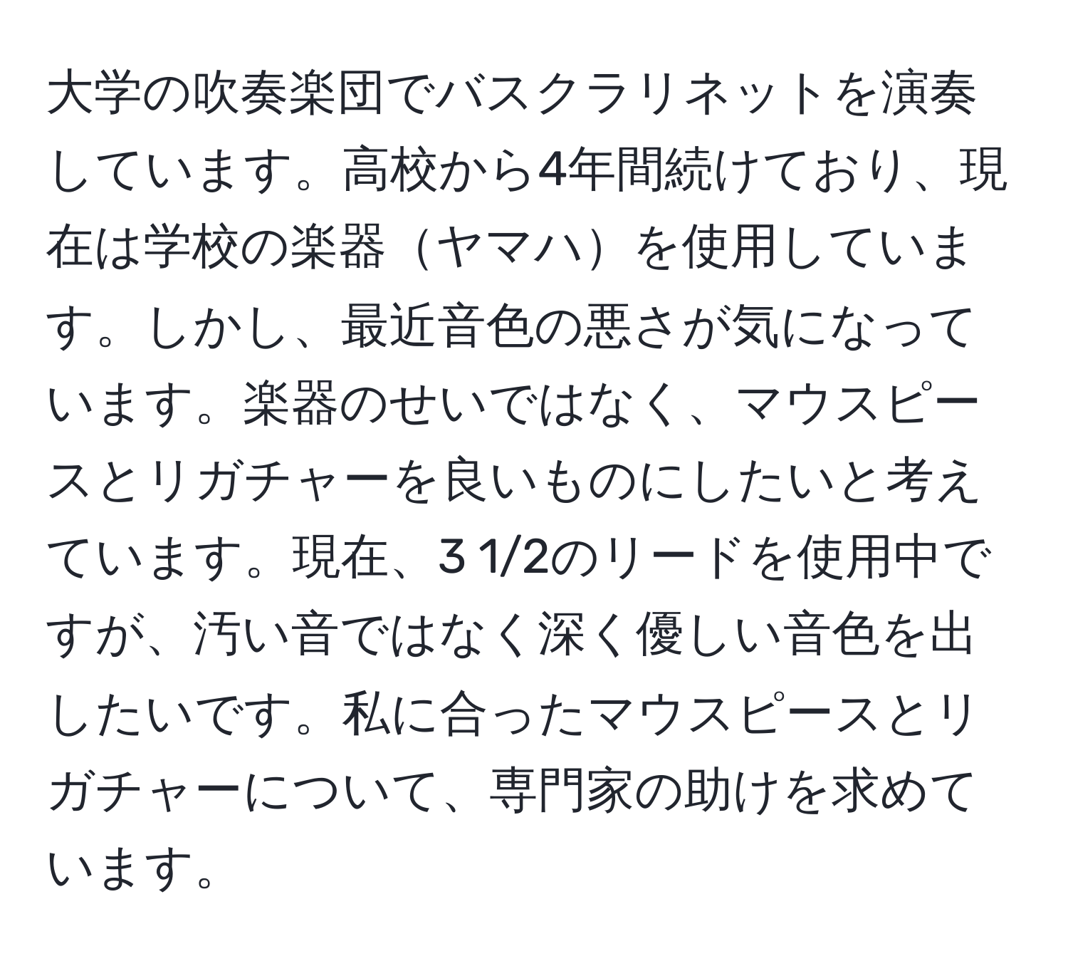 大学の吹奏楽団でバスクラリネットを演奏しています。高校から4年間続けており、現在は学校の楽器ヤマハを使用しています。しかし、最近音色の悪さが気になっています。楽器のせいではなく、マウスピースとリガチャーを良いものにしたいと考えています。現在、3 1/2のリードを使用中ですが、汚い音ではなく深く優しい音色を出したいです。私に合ったマウスピースとリガチャーについて、専門家の助けを求めています。