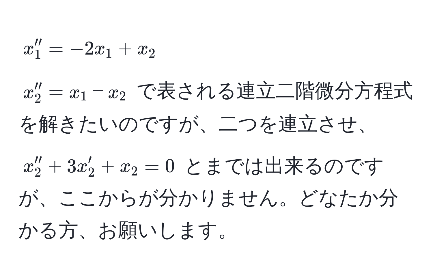 $ x_1'' = -2x_1 + x_2  $ 
$ x_2'' = x_1 - x_2 $ で表される連立二階微分方程式を解きたいのですが、二つを連立させ、 
$ x_2'' + 3x_2' + x_2 = 0 $ とまでは出来るのですが、ここからが分かりません。どなたか分かる方、お願いします。