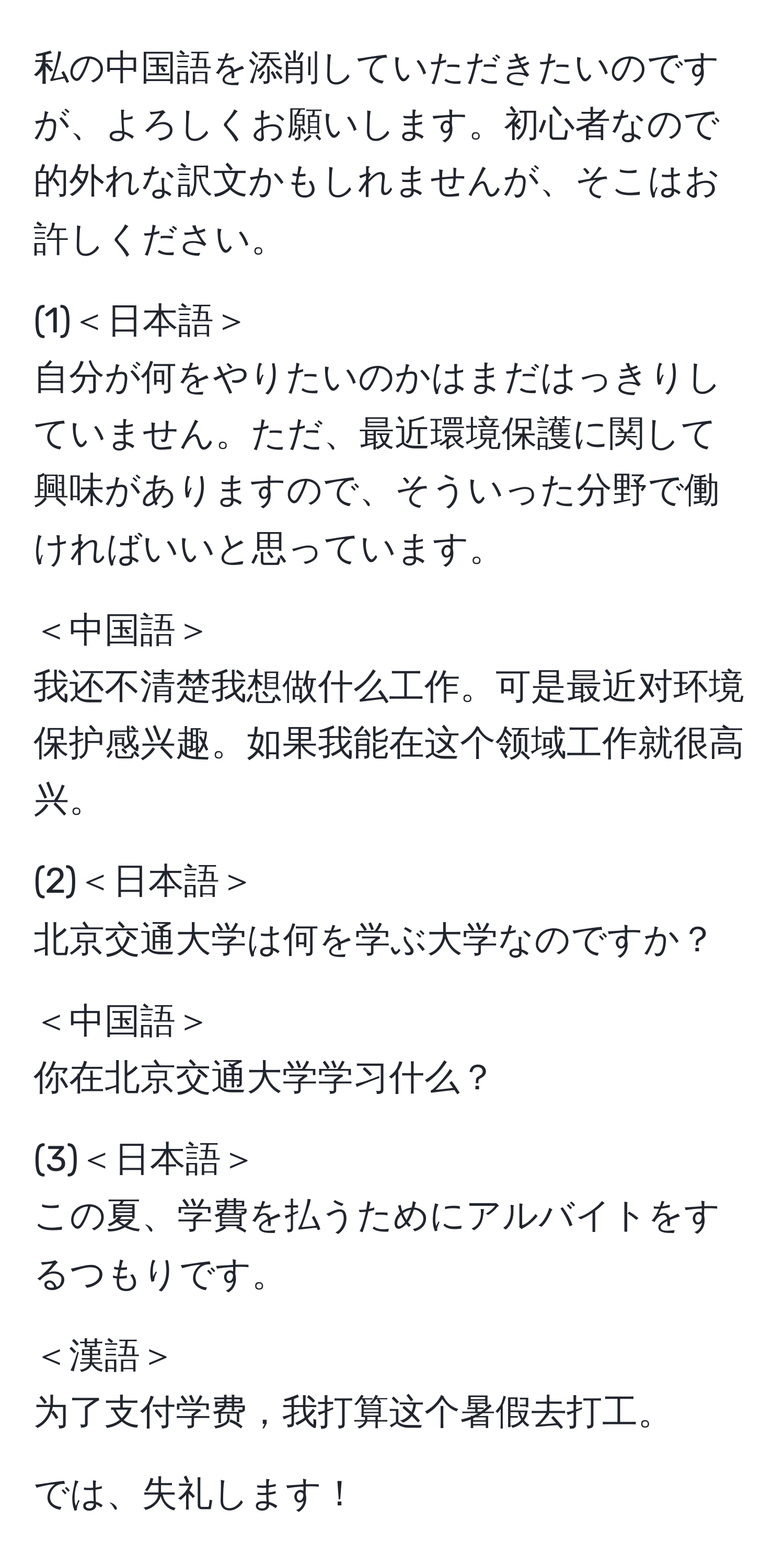 私の中国語を添削していただきたいのですが、よろしくお願いします。初心者なので的外れな訳文かもしれませんが、そこはお許しください。

(1)＜日本語＞  
自分が何をやりたいのかはまだはっきりしていません。ただ、最近環境保護に関して興味がありますので、そういった分野で働ければいいと思っています。

＜中国語＞  
我还不清楚我想做什么工作。可是最近对环境保护感兴趣。如果我能在这个领域工作就很高兴。

(2)＜日本語＞  
北京交通大学は何を学ぶ大学なのですか？

＜中国語＞  
你在北京交通大学学习什么？

(3)＜日本語＞  
この夏、学費を払うためにアルバイトをするつもりです。

＜漢語＞  
为了支付学费，我打算这个暑假去打工。

では、失礼します！