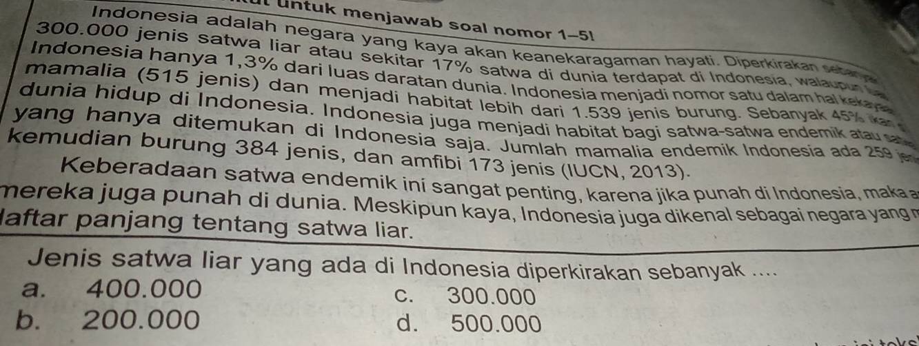 untuk menjawab soal nomor 1-5!
Indonesia adalah negara yang kaya akan keanekaragaman hayati. Diperkirakan setana
300.000 jenis satwa liar atau sekitar 17% satwa di dunia terdapat di Indonesia, walaupur la
Indonesia hanya 1,3% dari luas daratan dunia. Indonesia menjadi nomor satu dalam hal kekaye
mamalia (515 jenis) dan menjadi habitat lebih dari 1.539 jenis burung. Sebanyak 45% k 
dunia hidup di Indonesia. Indonesia juga menjadi habitat bagi satwa-satwa endemik atau sa
yang hanya ditemukan di Indonesia saja. Jumlah mamalia endemik Indonesia ada 259
kemudian burung 384 jenis, dan amfibi 173 jenis (IUCN, 2013).
Keberadaan satwa endemik iní sangat penting, karena jika punah di Indonesia, maka 
mereka juga punah di dunia. Meskipun kaya, Indonesia juga dikenal sebagai negara yang m
laftar panjang tentang satwa liar.
Jenis satwa liar yang ada di Indonesia diperkirakan sebanyak ....
a. 400.000 c. 300.000
b. 200.000 d. 500.000