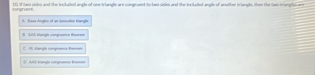 If two sides and the included angle of one triangle are congruent to two sides and the included angle of another triangle, then the two triang e an
congruent.
A. Base Angles of an isoscales triangle
B. SAS triangle congruence theorem
C. HL triangle congruence theorem
D. AAS triangle congruence theorem