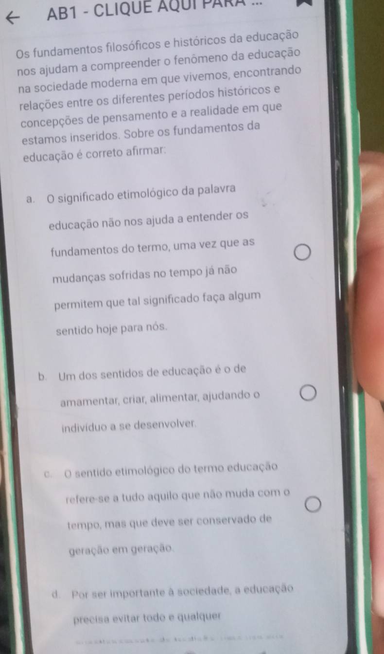 AB1 - CLIQUE AQUI PARA .
Os fundamentos filosóficos e históricos da educação
nos ajudam a compreender o fenômeno da educação
na sociedade moderna em que vivemos, encontrando
relações entre os diferentes períodos históricos e
concepções de pensamento e a realidade em que
estamos inseridos. Sobre os fundamentos da
educação é correto afirmar:
a. O significado etimológico da palavra
educação não nos ajuda a entender os
fundamentos do termo, uma vez que as
mudanças sofridas no tempo já não
permitem que tal significado faça algum
sentido hoje para nós.
b. Um dos sentidos de educação é o de
amamentar, criar, alimentar, ajudando o
indivíduo a se desenvolver.
c. O sentido etimológico do termo educação
refere-se a tudo aquilo que não muda com o
tempo, mas que deve ser conservado de
geração em geração.
d. Por ser importante à sociedade, a educação
precisa evitar todo e qualquer