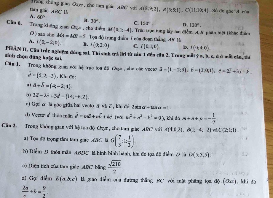 Trong không gian Oxyz , cho tam giác ABC với A(8;9;2),B(3;5;1),C(11;10;4). Số đo góc 4 của
tam giác ABC là
A. 60°.
B. 30°. C. 150°. D. 120°.
Câu 6. Trong không gian Oxyz , cho điểm M(0;1;-4). Trên trục tung lấy hai điểm A, B phân biệt (khác điểm
O) sao cho MA=MB=5. Tọa độ trung điểm / của đoạn thẳng AB là
A. I(0;-2;0). B. I(0;2;0). C. I(0;1;0). D. I(0;4;0).
PHÀN II. Câu trắc nghiệm đúng sai. Thí sinh trả lời từ câu 1 đến câu 2. Trong mỗi ý a, b, c, d ở mỗi câu, thí
sinh chọn đúng hoặc sai.
Câu 1. Trong không gian với hệ trục tọa độ Oxyz , cho các vectơ vector a=(1;-2;3),vector b=(3;0;1),vector c=2vector i+3vector j-vector k,
vector d=(5;2;-3). Khi đó:
a) vector a+vector b=(4;-2;4).
b) 3vector a-2vector c+3vector d=(14;-6;2).
c) Gọi α là góc giữa hai vectơ ā và vector c , khi đó D 2sin alpha +tan alpha =1.
d) Vecto vector d thỏa mãn vector d=mvector a+nvector b+kvector c (với m^2+n^2+k^2!= 0) , khi đó m+n+p=- 1/7 .
Câu 2. Trong không gian với hệ tọa độ Oxyz , cho tam giác ABC với A(4;0;2),B(1;-4;-2) và C(2;1;1).
a) Tọa độ trọng tâm tam giác ABC là G( 7/3 ;1; 1/3 ).
b) Điểm D thỏa mãn ABDC là hình bình hành, khi đó tọa độ điểm D là D(5;5;5).
c) Diện tích của tam giác ABC bằng  sqrt(210)/2 .
d) Gọi điểm E(a;b;c) là giao điểm của đường thẳng BC với mặt phẳng tọa độ (Oxz), khi đó
 2a/c +b= 9/2 .