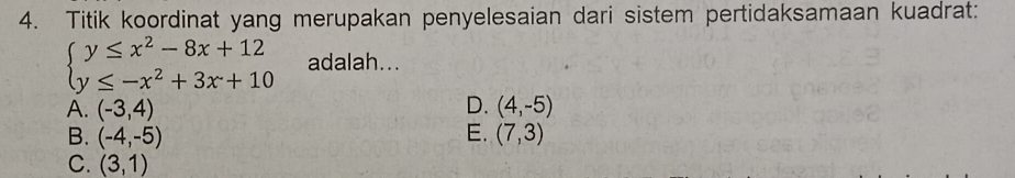 Titik koordinat yang merupakan penyelesaian dari sistem pertidaksamaan kuadrat:
beginarrayl y≤ x^2-8x+12 y≤ -x^2+3x+10endarray. adalah...
A. (-3,4) D. (4,-5)
B. (-4,-5) E. (7,3)
C. (3,1)