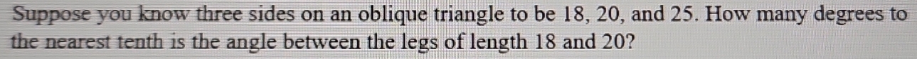 Suppose you know three sides on an oblique triangle to be 18, 20, and 25. How many degrees to 
the nearest tenth is the angle between the legs of length 18 and 20?