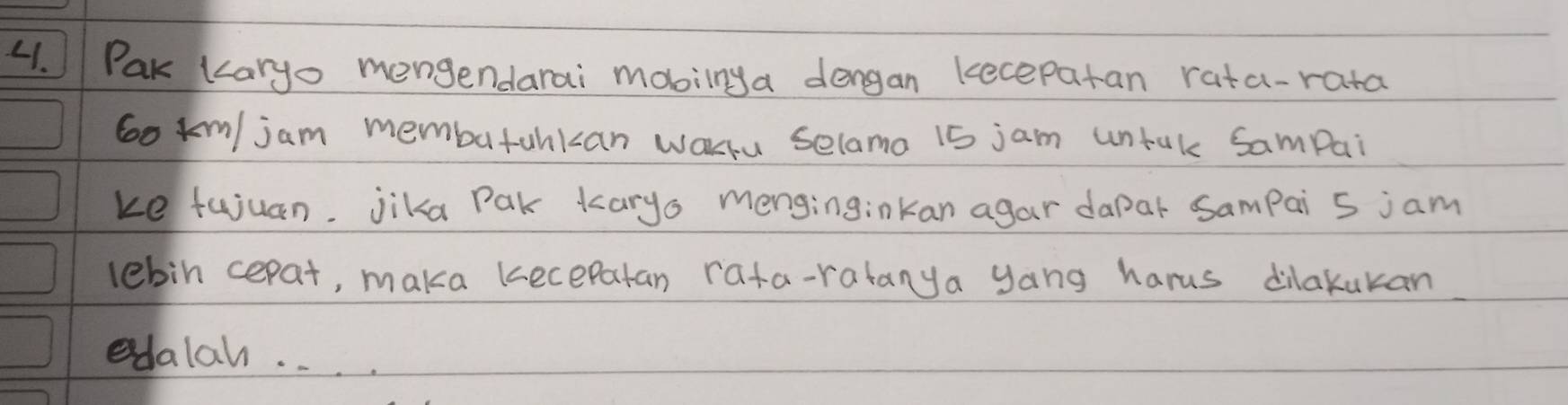 Pak karyo mengendarai mobilnya dengan kecepatan rata-rata
6o km/jam membatankan warru selamo 15 jam untak Sampai 
ke fujuan. jika Pak karyo menginginkan agar dapar Sampai 5 jam
lebin cepat, maka kecepatan rata-ratanya yang harus dilakukan 
edalal. . . .