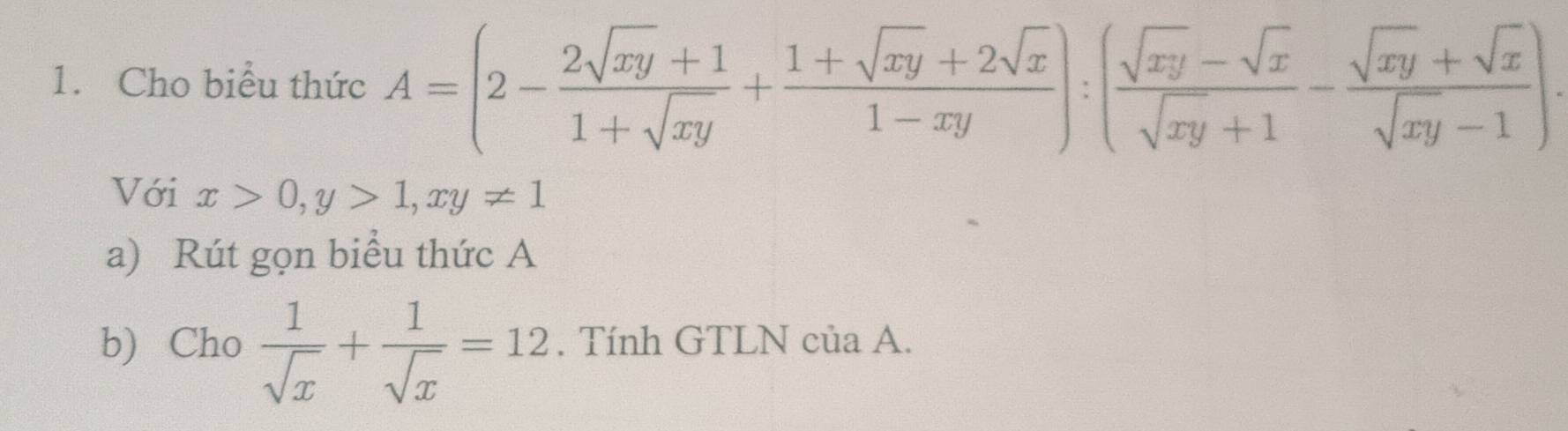 Cho biểu thức A=(2- (2sqrt(xy)+1)/1+sqrt(xy) + (1+sqrt(xy)+2sqrt(x))/1-xy ):( (sqrt(xy)-sqrt(x))/sqrt(xy)+1 - (sqrt(xy)+sqrt(x))/sqrt(xy)-1 ). 
Với x>0, y>1, xy!= 1
a) Rút gọn biểu thức A
b) Cho  1/sqrt(x) + 1/sqrt(x) =12. Tính GTLN của A.