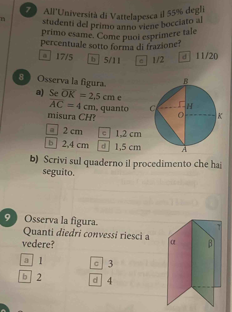 All'Università di Vattelapesca il 55% degli
n
studenti del primo anno viene bocciato al
primo esame. Come puoł esprimere tale
percentuale sotto forma di frazione?
a 17/5 b 5/11 c 1/2 d 11/20
8 Osserva la figura.
a) Se overline OK=2,5cm e
overline AC=4cm , quanto 
misura CH?
a 2 cm c 1,2 cm
b 2,4 cm d 1,5 cm
b) Scrivi sul quaderno il procedimento che hai
seguito.
9 ) Osserva la figura.
Quanti diedri convessi riesci a
vedere?
a 1 c 3
b 2 d 4