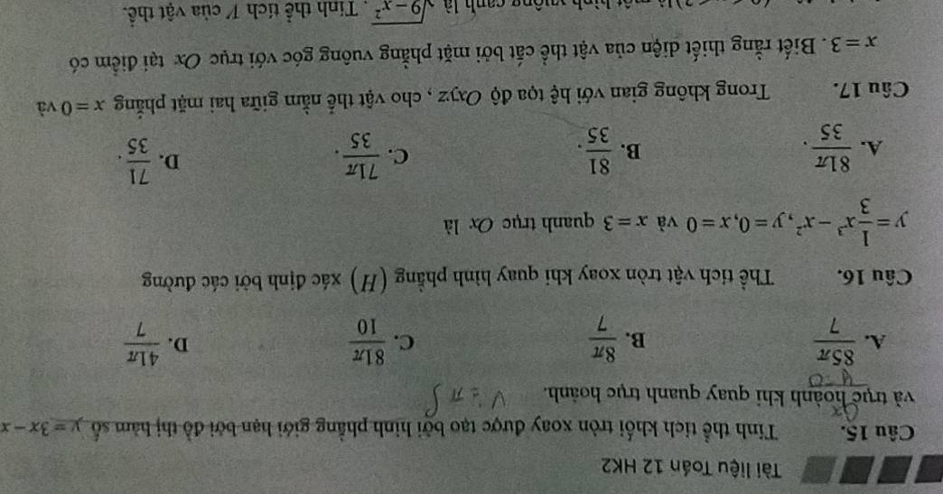 Tài liệu Toán 12 HK2
Câu 15. Tinh thể tích khối tròn xoay được tạo bởi hình phẳng giới hạn bởi đồ thị hàm số y=3x-x
và trục hoành khi quay quanh trục hoành.
A.  85π /7   8π /7   81π /10   41π /7 
B.
C.
D.
Câu 16. Thể tích vật tròn xoay khi quay hình phẳng (H) xác định bởi các đường
y= 1/3 x^3-x^2, y=0, x=0 và x=3 quanh trục Ox là
C.
A.  81π /35 .  81/35 .  71π /35 . 
B.
D.  71/35 . 
Câu 17. Trong không gian với hệ tọa độ Oxyz , cho vật thể nằm giữa hai mặt phẳng x=0 và
x=3. Biết rằng thiết diện của vật thể cắt bởi mặt phẳng vuông góc với trục Ox tại điểm có
ah yuộng canh là sqrt(9-x^2). Tính thể tích 1 của vật thể.