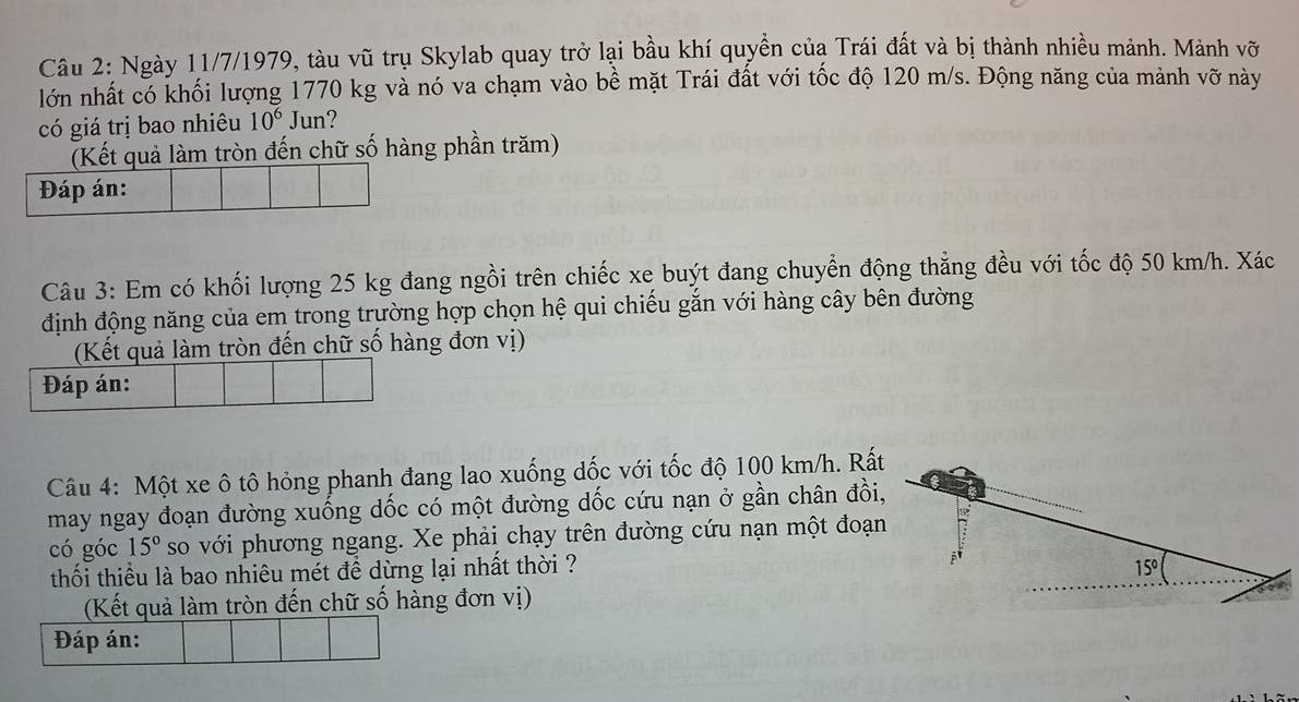 Ngày 11/7/1979, tàu vũ trụ Skylab quay trở lại bầu khí quyền của Trái đất và bị thành nhiều mảnh. Mảnh vỡ 
lớn nhất có khối lượng 1770 kg và nó va chạm vào bề mặt Trái đất với tốc độ 120 m/s. Động năng của mảnh vỡ này 
có giá trị bao nhiêu 10^6 Jun? 
(Kết quả làm tròn đến chữ số hàng phần trăm) 
Đáp án: 
Câu 3: Em có khối lượng 25 kg đang ngồi trên chiếc xe buýt đang chuyển động thẳng đều với tốc độ 50 km/h. Xác 
định động năng của em trong trường hợp chọn hệ qui chiếu gắn với hàng cây bên đường 
(Kết quả làm tròn đến chữ số hàng đơn vị) 
Đáp án: 
Câu 4: Một xe ô tô hỏng phanh đang lao xuống đốc với tốc độ 100 km/h. Rất 
may ngay đoạn đường xuống dốc có một đường dốc cứu nạn ở gần chân đồi, 
có góc 15° so với phương ngang. Xe phải chạy trên đường cứu nạn một đoạn 
thối thiểu là bao nhiêu mét để dừng lại nhất thời ? 
(Kết quả làm tròn đến chữ số hàng đơn vị) 
Đáp án: