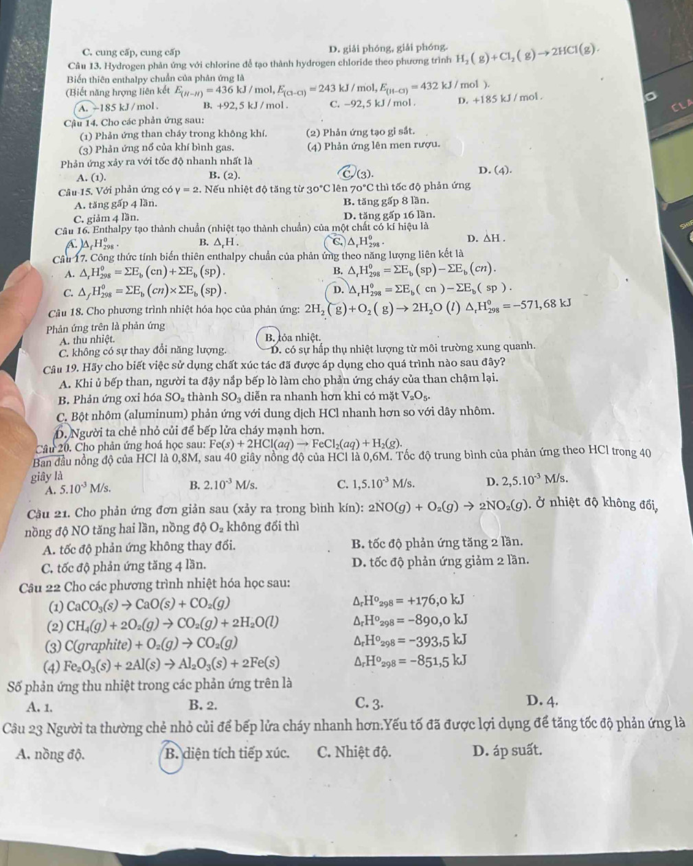 C. cung cấp, cung cấp D. giải phóng, giải phóng.
Câu 13. Hydrogen phản ứng với chlorine đễ tạo thành hydrogen chloride theo phương trình H_2(g)+Cl_2(g)to 2HCl(g).
Biến thiên enthalpy chuẩn của phản ứng là mol ).
(Biết năng hrợng liên kết E_(H-H)=436kJ/mol,E_(Cl-Cl)=243 kJ/mol,E_(H-Cl)=432kJ/ D. +185kJ/ mol . o
A -185kJ / mol . B. +92,5kJ/ mol . C. -92,5 kJ / mol .
CLA
Cậu 14. Cho các phản ứng sau:
(1) Phản ứng than cháy trong không khí. (2) Phản ứng tạo gỉ sắt.
(3) Phản ứng nổ của khí bình gas. (4) Phản ứng lên men rượu.
Phản ứng xảy ra với tốc độ nhanh nhất là
C
A. (1). B. (2). (3 ).
D (4).
Câu 15. Với phản ứng có y=2 2. Nếu nhiệt độ tăng từ 30°C lên 70°Cth tốc độ phản ứng
A. tăng gwidehat ap 4 lần. B. tăng gấp 8 lần.
C. giảm 4 lần. D. tăng gấp 16 lần.
Câu 16. Enthalpy tạo thành chuẩn (nhiệt tạo thành chuẩn) của một chất có kí hiệu là on
A △ _fH_(298)^0.
B. △ _rH C △ _rH_(298)^o.
D. △ H.
Cầu 17. Công thức tính biến thiên enthalpy chuẩn của phản ứng theo năng lượng liên kết là
B.
A. △ _rH_(298)^0=sumlimits E_b(cn)+sumlimits E_b(sp). △ _rH_(298)^o=sumlimits E_b(sp)-sumlimits E_b(cn).
C. △ _fH_(298)^0=sumlimits E_b(cn)* sumlimits E_b(sp). D. △ _rH_(298)^o=sumlimits E_b(cn)-sumlimits E_b(sp).
Câu 18. Cho phương trình nhiệt hóa học của phản ứng: 2H_2(g)+O_2(g)to 2H_2O(l)△ _rH_(298)^0=-571,68kJ
Phản ứng trên là phản ứng
A. thu nhiệt. B. tỏa nhiệt.
C. không có sự thay đổi năng lượng. D. có sự hấp thụ nhiệt lượng từ môi trường xung quanh.
Câu 19. Hãy cho biết việc sử dụng chất xúc tác đã được áp dụng cho quá trình nào sau đây?
A. Khi ủ bếp than, người ta đậy nắp bếp lò làm cho phản ứng cháy của than chậm lại.
B. Phản ứng oxi hóa SO_2 thành SO_3 diễn ra nhanh hơn khi có mặt V_2O_5.
C. Bột nhôm (aluminum) phản ứng với dung dịch HCl nhanh hơn so với dây nhôm.
D. Người ta chẻ nhỏ củi để bếp lửa cháy mạnh hơn.
Câu 20. Cho phản ứng hoá học sau: Fe(s)+2HCl(aq)to FeCl_2(aq)+H_2(g).
Ban đầu nồng độ của HCl là 0,8M, sau 40 giây nồng độ của HCl là 0,6M. Tốc độ trung bình của phản ứng theo HCl trong 40
giây là M/s.
A. 5.10^(-3)M/s.
B. 2.10^(-3)M/s. C. 1,5.10^(-3)M/s. D. 2,5.10^(-3)
Cầu 21. Cho phản ứng đơn giản sau (xảy ra trong bình kín): 2NO(g)+O_2(g)to 2NO_2(g). Ở nhiệt độ không đổi,
nồng độ NO tăng hai lần, nồng độ O_2 không đổi thì
A. tốc độ phản ứng không thay đổi. B. tốc độ phản ứng tăng 2 lần.
C. tốc độ phản ứng tăng 4 lần. D. tốc độ phản ứng giảm 2 lần.
Câu 22 Cho các phương trình nhiệt hóa học sau:
(1) CaCO_3(s)to CaO(s)+CO_2(g)
△ _rH^o_298=+176,0kJ
(2) CH_4(g)+2O_2(g)to CO_2(g)+2H_2O(l) △ _rH^o_298=-890,0kJ
(3) C(graphite)+O_2(g)to CO_2(g) △ _rH^o_298=-393,5kJ
(4) Fe_2O_3(s)+2Al(s)to Al_2O_3(s)+2Fe(s)
△ _rH^o_298=-851,5kJ
Số phản ứng thu nhiệt trong các phản ứng trên là
A. 1. B. 2. C. 3.
D. 4.
Câu 23 Người ta thường chẻ nhỏ củi để bếp lửa cháy nhanh hơn.Yếu tố đã được lợi dụng để tăng tốc độ phản ứng là
A. nồng độ. B. diện tích tiếp xúc. C. Nhiệt độ. D. áp suất.