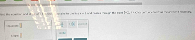 Find the equation and sluge of a lie that parallel to the line x=8 and passes through the point (-2,4) , Click on "Undefined" as the answer if necessary.
 □ /□    □ /□   
Equation: □ Undefined 
Slope: □
□ =□