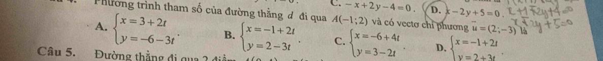 C. -x+2y-4=0. D. x-2y+5=0
Phương trình tham số của đường thằng đ đi qua A(-1;2) và có vectơ chỉ phương vector u=(2;-3) là
A. beginarrayl x=3+2t y=-6-3tendarray.. B. beginarrayl x=-1+2t y=2-3tendarray.. C. beginarrayl x=-6+4t y=3-2tendarray.. D. beginarrayl x=-1+2t y=2+3tendarray.
Câu 5. Đường thẳng đi qua 2 điề