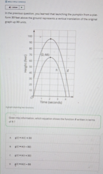 MULTIFLE CHDICt
Listen
In the previous question, you learned that launching the pumpkin from a plat-
form 3D feet above the ground represents a vertical translation of the original
graph up 30 units.
A graph epertg two fuarions
Given this information, which aquation shows the funstion #writtan in terms
of h ?
A g(t)=h(t)+30
B g(t)=h(t-30)
c g(t)=h(t+30
D g(x)=h(x)-30