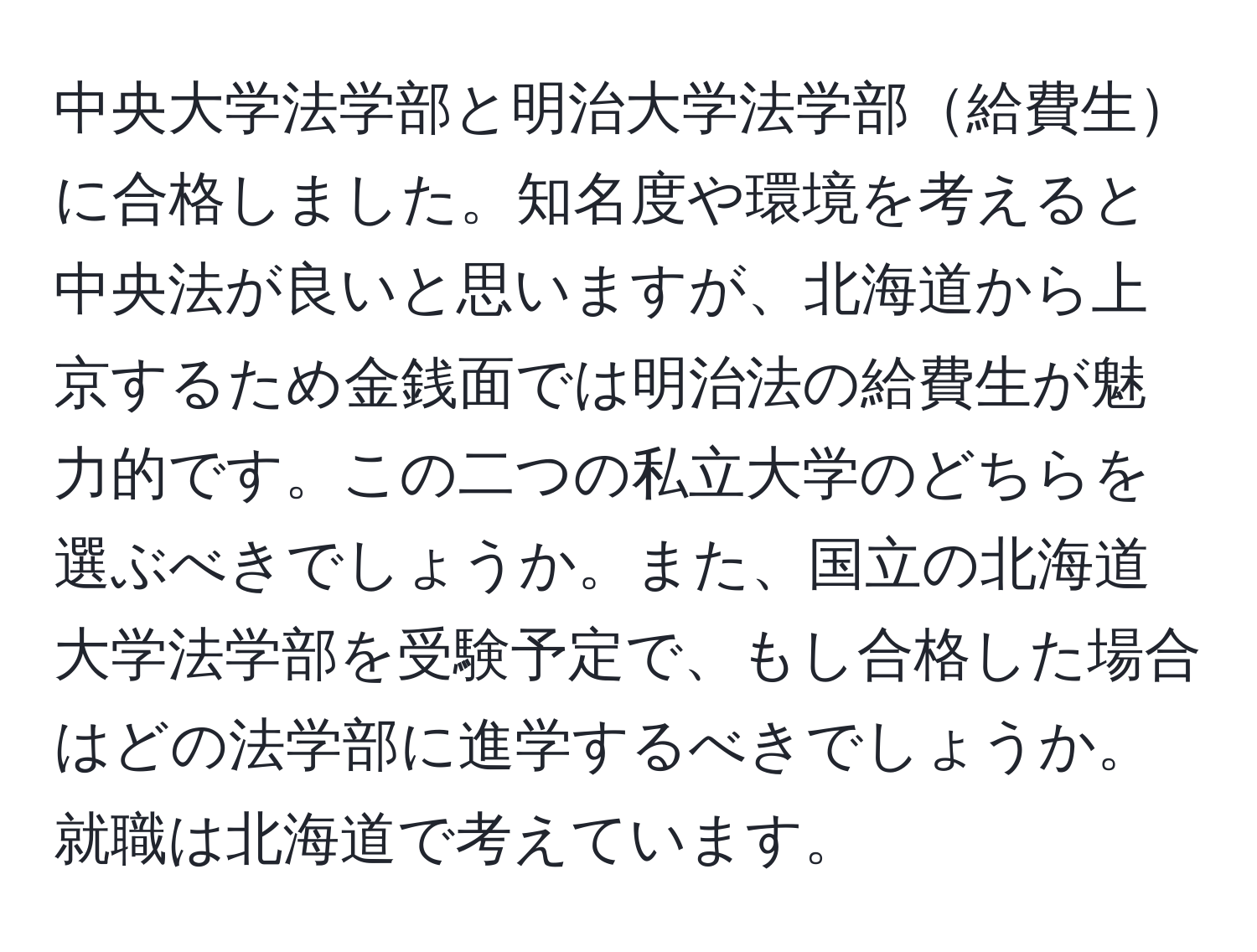 中央大学法学部と明治大学法学部給費生に合格しました。知名度や環境を考えると中央法が良いと思いますが、北海道から上京するため金銭面では明治法の給費生が魅力的です。この二つの私立大学のどちらを選ぶべきでしょうか。また、国立の北海道大学法学部を受験予定で、もし合格した場合はどの法学部に進学するべきでしょうか。就職は北海道で考えています。