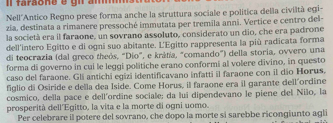 Il faraone é gn ammst 
Nell’Antico Regno prese forma anche la struttura sociale e politica della civiltà egi- 
zia, destinata a rimanere pressoché immutata per tremila anni. Vertice e centro del- 
la società era il faraone, un sovrano assoluto, considerato un dio, che era padrone 
dell’intero Egitto e di ogni suo abitante. L’Egitto rappresenta la più radicata forma 
di teocrazia (dal greco theòs, “Dio”, e kràtia, “comando”) della storia, ovvero una 
forma di governo in cui le leggi politiche erano conformi al volere divino, in questo 
caso del faraone. Gli antichi egizi identificavano infatti il faraone con il dio Horus, 
figlio di Osiride e della dea Iside. Come Horus, il faraone era il garante dell’ordine 
cosmico, della pace e dell’ordine sociale; da lui dipendevano le piene del Nilo, la 
prosperità dell´Egitto, la vita e la morte di ogni uomo. 
Per celebrare il potere del sovrano, che dopo la morte si sarebbe ricongiunto agli