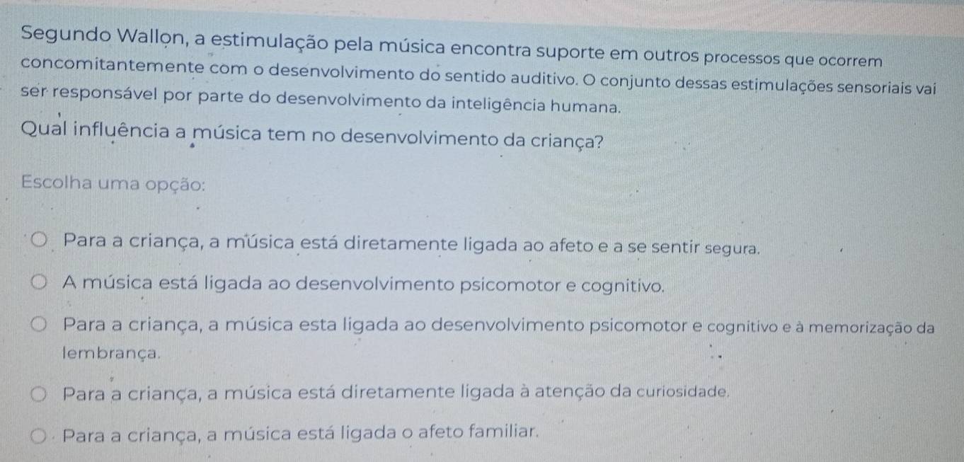 Segundo Wallon, a estimulação pela música encontra suporte em outros processos que ocorrem
concomitantemente com o desenvolvimento do sentido auditivo. O conjunto dessas estimulações sensoriais vai
ser responsável por parte do desenvolvimento da inteligência humana.
Qual influência a música tem no desenvolvimento da criança?
Escolha uma opção:
Para a criança, a música está diretamente ligada ao afeto e a se sentir segura.
A música está ligada ao desenvolvimento psicomotor e cognitivo.
Para a criança, a música esta ligada ao desenvolvimento psicomotor e cognitivo e à memorização da
lembrança.
Para a criança, a música está diretamente ligada à atenção da curiosidade.
- Para a criança, a música está ligada o afeto familiar.