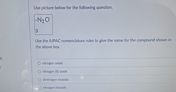 Use picture below for the following question.
-N_2O
3
Use the IUPAC nomenclature rules to give the name for the compound shown in
the above box.
1
nitrogen oxide
nitrogen (II) oxide
dinitrogen trioxide
nitrogen trioxide