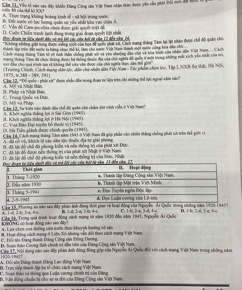 Yếu tố nào sau đây khiến Đảng Cộng sản Việt Nam nhận thức được yêu cầu phải Đồi mới đát hước từ
niên 80 của thế kỉ XX?
A. Thực trạng khủng hoảng kinh tế - xã hội trong nước.
B. Đất nước có lực lượng quân sự yếu nhất khu vực châu Á.
C. Vấn đề Cam-pu-chia chưa được giải quyết triệt đề.
D. Cuộc Chiến tranh lạnh đang trong giai đoạn quyết liệt nhất.
Đọc đoạn tư liệu dưới đây và trả lời các câu hồi từ câu 12 đến câu_14.
*Không những giật tung được xiêng xích của bọn để quốc phát xít, Cách mạng tháng Tám lại lật nhào được chế độ quân chủ
thành lập trên đất nước ta hàng chục thế ki, làm cho nước Việt Nam thành một nước cộng hòa dân chủ...
Cách mạng tháng Tám tỏ rõ tỉnh thân chống phát xít và yêu chuộng dân chủ và hòa bình của nhân dân Việt Nam... Cách
mạng tháng Tám đã chọc thủng được hệ thống thuộc địa của chủ nghĩa để quốc ở một trong những mắt xích yếu nhất của nó,
mở đầu cho quá trình tan rã khỗng thể cứu vãn được của chủ nghĩa thực dân thế giới''.
(Trường Chỉnh, Cách mạng dân tộc, dân chủ nhân dân Việt Nam - Tác phẩm chọn lọc, Tập I, NXB Sự thật, Hà Nội,
1975, tr.388 - 389, 391)
Câu 12. “Đế quốc - phát xít” được nhắc đến trong đoạn tư liệu trên chi những thế lực ngoại xâm nào?
A. Mỹ và Nhật Bản.
B. Pháp và Nhật Bản.
C. Trung Quốc và Đức.
D. Mỹ và Pháp.
Câu 13. Sự kiện nào đánh dấu chế độ quân chủ chấm dứt vĩnh viễn ở Việt Nam?
A. Khởi nghĩa thắng lợi ở Sài Gòn (1945).
B. Khởi nghĩa thắng lợi ở Hà Nội (1945).
C. Vua Bảo Đại tuyên bố thoái vị (1945).
D. Hà Tiên giành được chính quyền (1945).
Câu 14. Cách mạng tháng Tám năm 1945 ở Việt Nam đã góp phần vào chiến thắng chống phát xít trên thế giới vì
A. đã cổ vũ, khích lệ các dân tộc thuộc địa tự giải phóng.
B. đã lật đồ chế độ phong kiến và nền thống trị của phát xít Đức.
C. đã lật đổ được nền thống trị của phát xít Nhật ở Việt Nam.
D. đã lật đổ chế độ phong kiến và nền thống trị của Đức, Nhật.
lời các câu hỏi từ câu 15 đến câu 17.
Cầu 15. Phương án nào sau đây phản ánh đúng thời gian và hoạt động của Nguyễn Ái Quốc trong những năm 1920-1945?
A. 1-d; 2-b; 3-a; 4-c. B. 1-d; 2-a; 3-b; 4-c. C. 1-b; 2-a; 3-d; 4-c. D. 1-b; 2-d; 3-a; 4-c.
Câu 16. Trong quá trình hoạt động cách mạng từ năm 1920 đến năm 1945, Nguyễn Ái Quốc
kHÔNG có hoạt động nào sau đây?
A. Lựa chọn con đường cứu nước theo khuynh hướng vô sản.
B. Hoạt động cách mạng ở Liên Xô nhưng vẫn dõi theo cách mạng Việt Nam.
C. Đổi tên Đảng thành Đảng Cộng sản Đông Dương.
D. Soạn thảo Cương lĩnh chính trị đầu tiên của Đảng Cộng sản Việt Nam.
Câu 17. Nội dung nào sau đây phản ánh đúng đóng góp của Nguyễn Ái Quốc đổi với cách mạng Việt Nam trong những năm
1920-1945?
A. Đổi tên Đảng thành Đảng Lao động Việt Nam
B. Trực tiếp thành lập ba tổ chức cách mạng Việt Nam.
C. Soạn thảo và thông qua Luận cương chính trị của Đảng.
D. Vận động chuẩn bị cho sự ra đời của Đảng Cộng sản Việt Nam