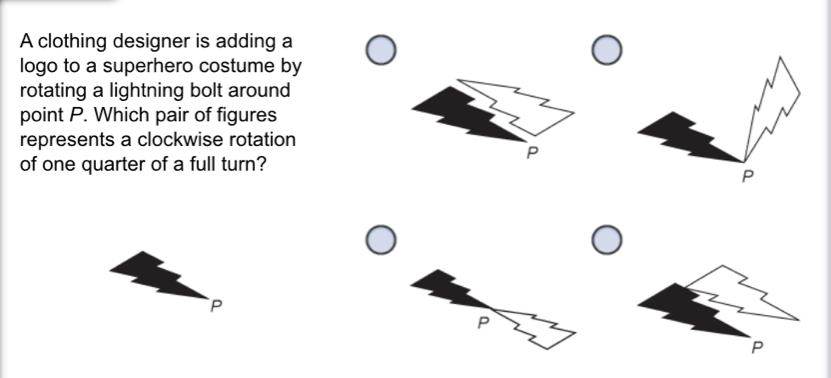 A clothing designer is adding a 
logo to a superhero costume by 
rotating a lightning bolt around 
point P. Which pair of figures 
represents a clockwise rotation
P
of one quarter of a full turn?
P
P
P
P