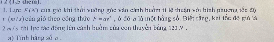 1 2 (1,5 điểm). 
1. Lực F(N) của gió khi thổi vuông góc vào cánh buồm tỉ lệ thuận với bình phương tốc độ
v (m / s) của gió theo công thức F=av^2 , ở đó a là một hằng số. Biết rằng, khi tốc độ gió là
2 m/s thì lực tác động lên cánh buồm của con thuyền bằng 120 N. 
a) Tính hằng số a.