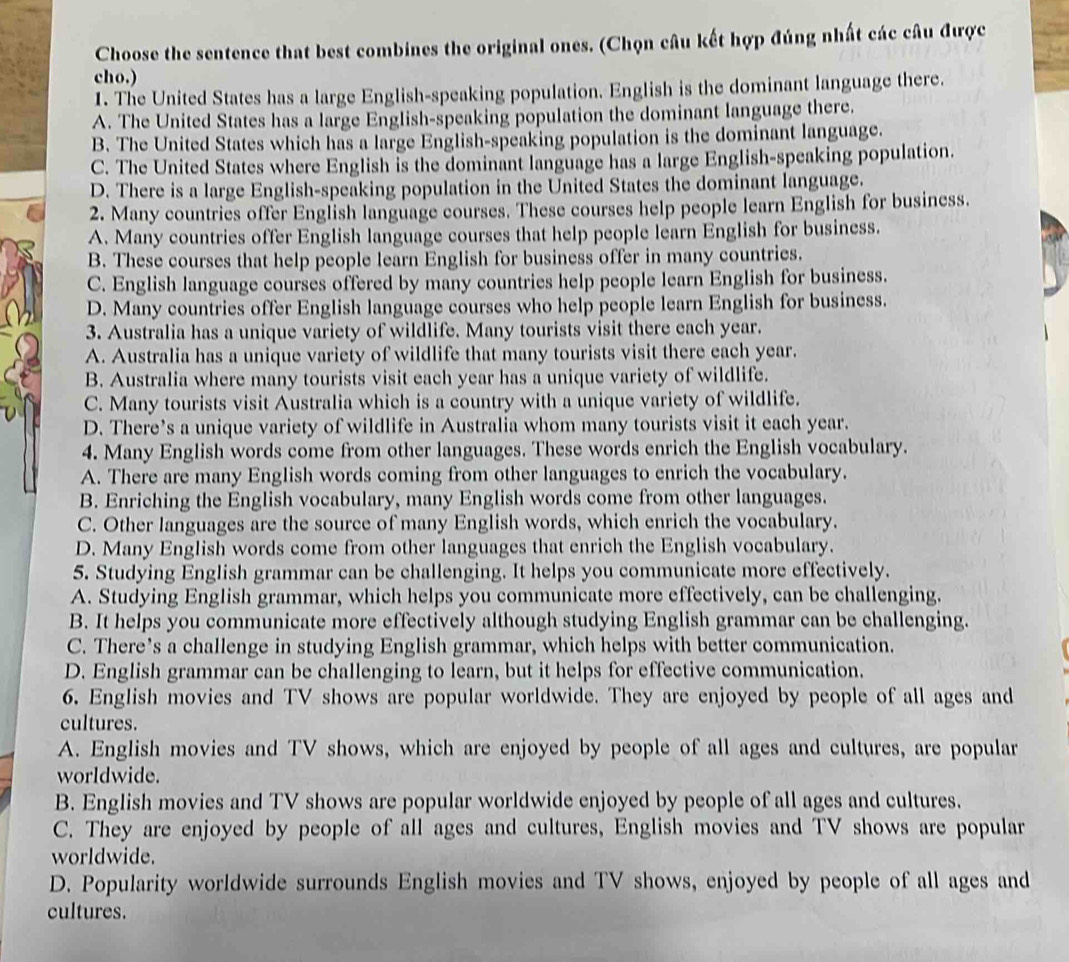 Choose the sentence that best combines the original ones. (Chọn câu kết hợp đúng nhất các câu được
cho.)
1. The United States has a large English-speaking population. English is the dominant language there.
A. The United States has a large English-speaking population the dominant language there.
B. The United States which has a large English-speaking population is the dominant language.
C. The United States where English is the dominant language has a large English-speaking population.
D. There is a large English-speaking population in the United States the dominant language.
2. Many countries offer English language courses. These courses help people learn English for business.
A. Many countries offer English language courses that help people learn English for business.
B. These courses that help people learn English for business offer in many countries.
C. English language courses offered by many countries help people learn English for business.
D. Many countries offer English language courses who help people learn English for business.
3. Australia has a unique variety of wildlife. Many tourists visit there each year.
A. Australia has a unique variety of wildlife that many tourists visit there each year.
B. Australia where many tourists visit each year has a unique variety of wildlife.
C. Many tourists visit Australia which is a country with a unique variety of wildlife.
D. There’s a unique variety of wildlife in Australia whom many tourists visit it each year.
4. Many English words come from other languages. These words enrich the English vocabulary.
A. There are many English words coming from other languages to enrich the vocabulary.
B. Enriching the English vocabulary, many English words come from other languages.
C. Other languages are the source of many English words, which enrich the vocabulary.
D. Many English words come from other languages that enrich the English vocabulary.
5. Studying English grammar can be challenging. It helps you communicate more effectively.
A. Studying English grammar, which helps you communicate more effectively, can be challenging.
B. It helps you communicate more effectively although studying English grammar can be challenging.
C. There’s a challenge in studying English grammar, which helps with better communication.
D. English grammar can be challenging to learn, but it helps for effective communication.
6. English movies and TV shows are popular worldwide. They are enjoyed by people of all ages and
cultures.
A. English movies and TV shows, which are enjoyed by people of all ages and cultures, are popular
worldwide.
B. English movies and TV shows are popular worldwide enjoyed by people of all ages and cultures.
C. They are enjoyed by people of all ages and cultures, English movies and TV shows are popular
worldwide.
D. Popularity worldwide surrounds English movies and TV shows, enjoyed by people of all ages and
cultures.