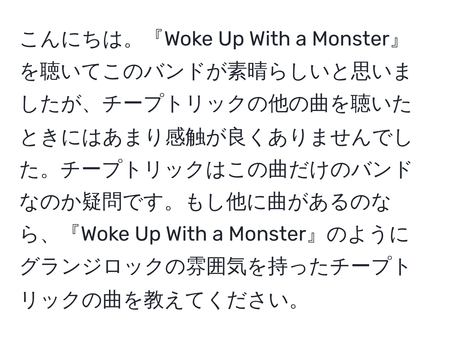 こんにちは。『Woke Up With a Monster』を聴いてこのバンドが素晴らしいと思いましたが、チープトリックの他の曲を聴いたときにはあまり感触が良くありませんでした。チープトリックはこの曲だけのバンドなのか疑問です。もし他に曲があるのなら、『Woke Up With a Monster』のようにグランジロックの雰囲気を持ったチープトリックの曲を教えてください。