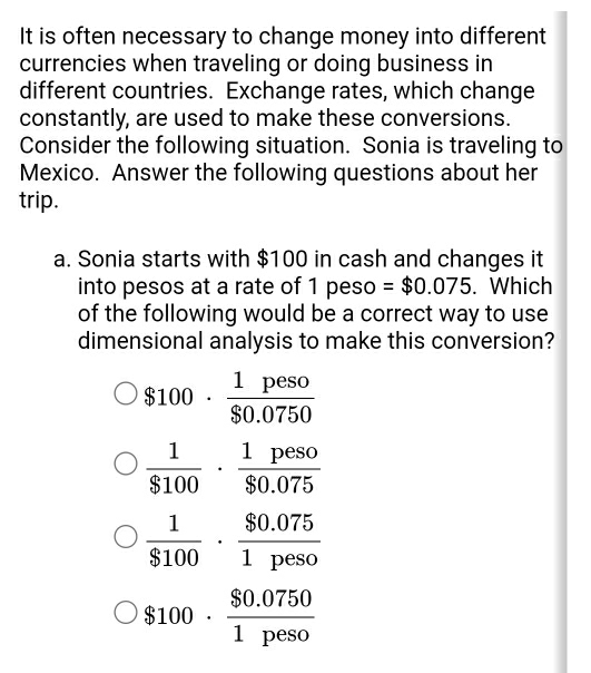 It is often necessary to change money into different
currencies when traveling or doing business in
different countries. Exchange rates, which change
constantly, are used to make these conversions.
Consider the following situation. Sonia is traveling to
Mexico. Answer the following questions about her
trip.
a. Sonia starts with $100 in cash and changes it
into pesos at a rate of 1 peso =$0.075. Which
of the following would be a correct way to use
dimensional analysis to make this conversion?
$100·  1peso/$0.0750 
 1/$100 ·  1peso/$0.075 
 1/$100 ·  ($0.075)/1peso 
$100·  ($0.0750)/1peso 