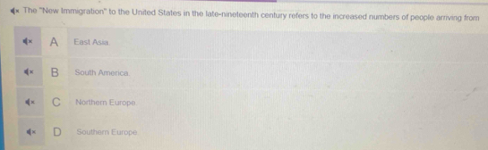 The ''New Immigration'' to the United States in the late-nineteenth century refers to the increased numbers of people arriving from
q'x A East Asia
≤slant x B South America
∉ x C Northern Europe.
∉ x Southem Europe