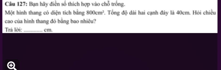 Bạn hãy điễn số thích hợp vào chỗ trống. 
Một hình thang có diện tích bằng 800cm^2 1. Tổng độ dài hai cạnh đáy là 40cm. Hỏi chiều 
cao của hình thang đó bằng bao nhiêu? 
Trả lời: _ cm.