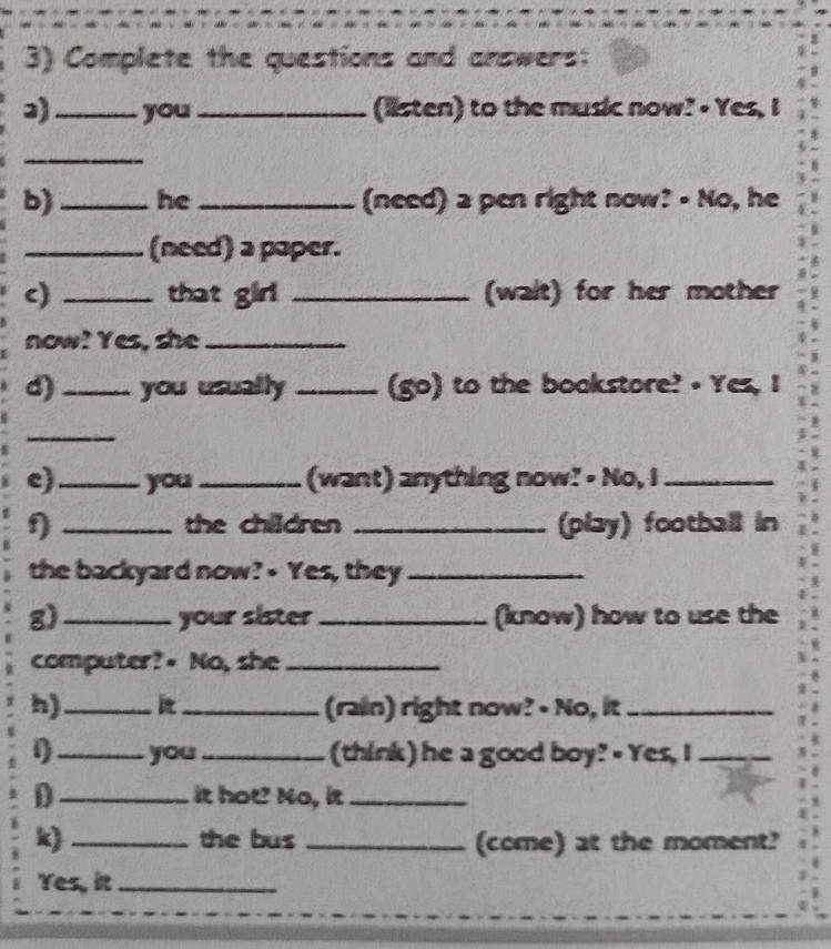 Complete the questions and answers: 
3) _you_ (listen) to the music now? • Yes, I 
_ 
b) _he_ (need) a pen right now? - No, he 
_(need) a paper. 
c) _that girl _(walt) for her mother 
now! Yes, she_ 
d)_ you usually _(go) to the boakstore? • Yes, I 
_ 
e)_ you_ (want) anything now? - No, I_ 
D _the children _(play) football in 
the backyard now? - Yes, they_ 
g)_ your sister _(know) how to use the 
computer?- No, she_ 
h)_ _(rain) right now? • No, it_ 
1_ you_ (think) he a good boy? - Yes, I_ 
D _it hot? No, it_ 
k) _the bus _(come) at the moment? 
Yes, it_