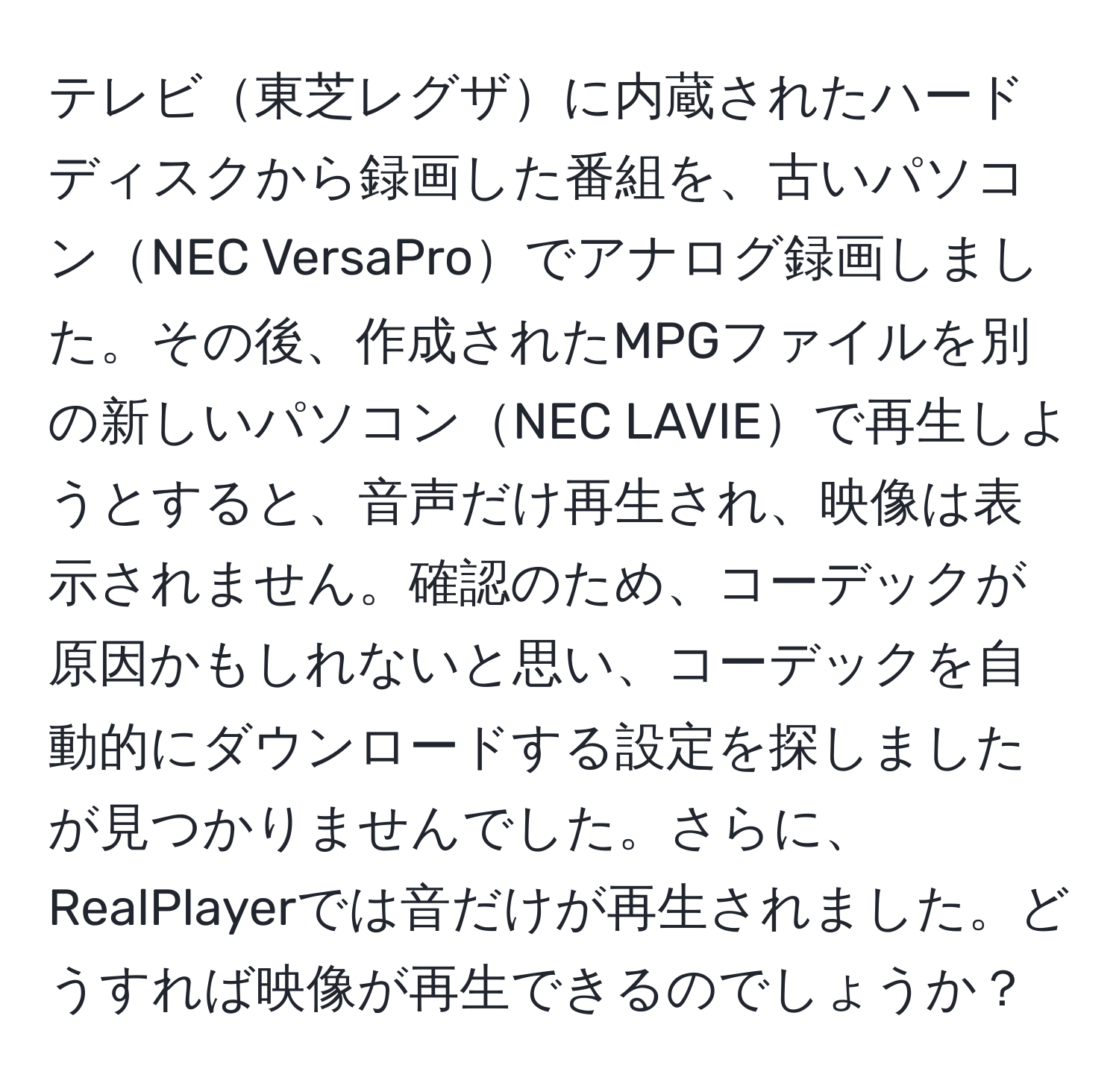 テレビ東芝レグザに内蔵されたハードディスクから録画した番組を、古いパソコンNEC VersaProでアナログ録画しました。その後、作成されたMPGファイルを別の新しいパソコンNEC LAVIEで再生しようとすると、音声だけ再生され、映像は表示されません。確認のため、コーデックが原因かもしれないと思い、コーデックを自動的にダウンロードする設定を探しましたが見つかりませんでした。さらに、RealPlayerでは音だけが再生されました。どうすれば映像が再生できるのでしょうか？