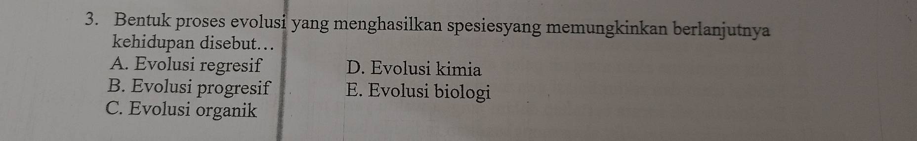 Bentuk proses evolusi yang menghasilkan spesiesyang memungkinkan berlanjutnya
kehidupan disebut..
A. Evolusi regresif D. Evolusi kimia
B. Evolusi progresif E. Evolusi biologi
C. Evolusi organik