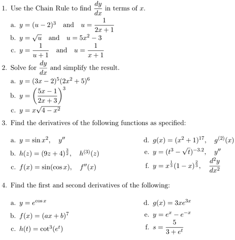 Use the Chain Rule to find  dy/dx  in terms of x. 
a. y=(u-2)^3 and u= 1/2x+1 
b. y=sqrt(u) and u=5x^2-3
c. y= 1/u+1  and u= 1/x+1 
2. Solve for  dy/dx  and simplify the result. 
a. y=(3x-2)^5(2x^2+5)^6
b. y=( (5x-1)/2x+3 )^3
c. y=xsqrt(4-x^2)
3. Find the derivatives of the following functions as specified: 
a. y=sin x^2, y'' d. g(x)=(x^2+1)^17, g^((2))(x)
b. h(z)=(9z+4)^ 3/2 , h^((3))(z) e. y=(t^3-sqrt(t))^-3.2, y''
c. f(x)=sin (cos x), f''(x) f. y=x^(frac 1)3(1-x)^ 2/3 ,  d^2y/dx^2 
4. Find the first and second derivatives of the following: 
a. y=e^(cos x) d. g(x)=3xe^(3x)
b. f(x)=(ax+b)^7 y=e^x-e^(-x)
e. 
c. h(t)=cot^3(e^t)
f. s= 5/3+e^t 