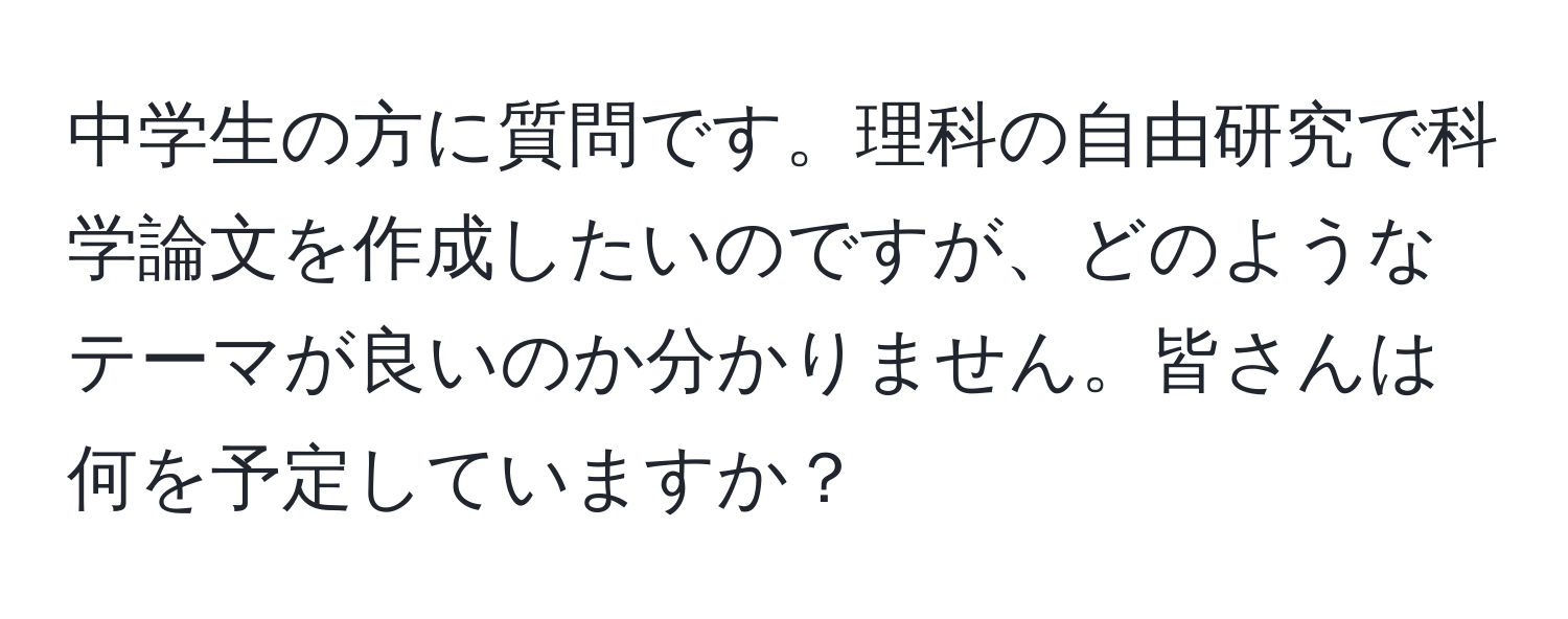 中学生の方に質問です。理科の自由研究で科学論文を作成したいのですが、どのようなテーマが良いのか分かりません。皆さんは何を予定していますか？