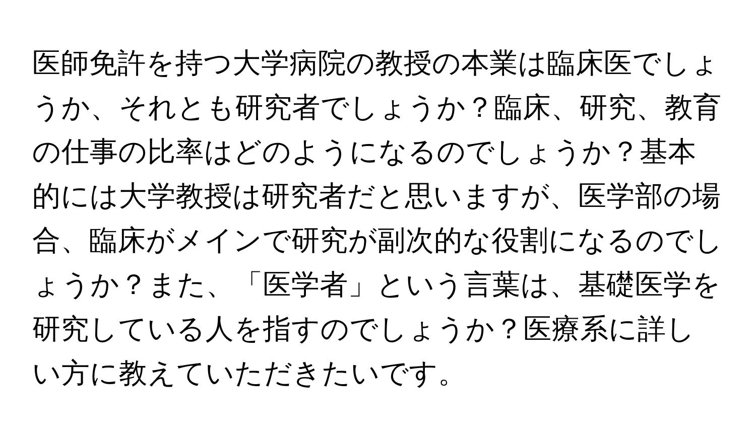 医師免許を持つ大学病院の教授の本業は臨床医でしょうか、それとも研究者でしょうか？臨床、研究、教育の仕事の比率はどのようになるのでしょうか？基本的には大学教授は研究者だと思いますが、医学部の場合、臨床がメインで研究が副次的な役割になるのでしょうか？また、「医学者」という言葉は、基礎医学を研究している人を指すのでしょうか？医療系に詳しい方に教えていただきたいです。