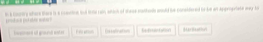 in a country where there is a seasting, but little rain, which of these matheds would be considered to be an appropriate way to
produse potable weter?
treatmant of ground water Futration Dssalination Sedimentation stenlisation