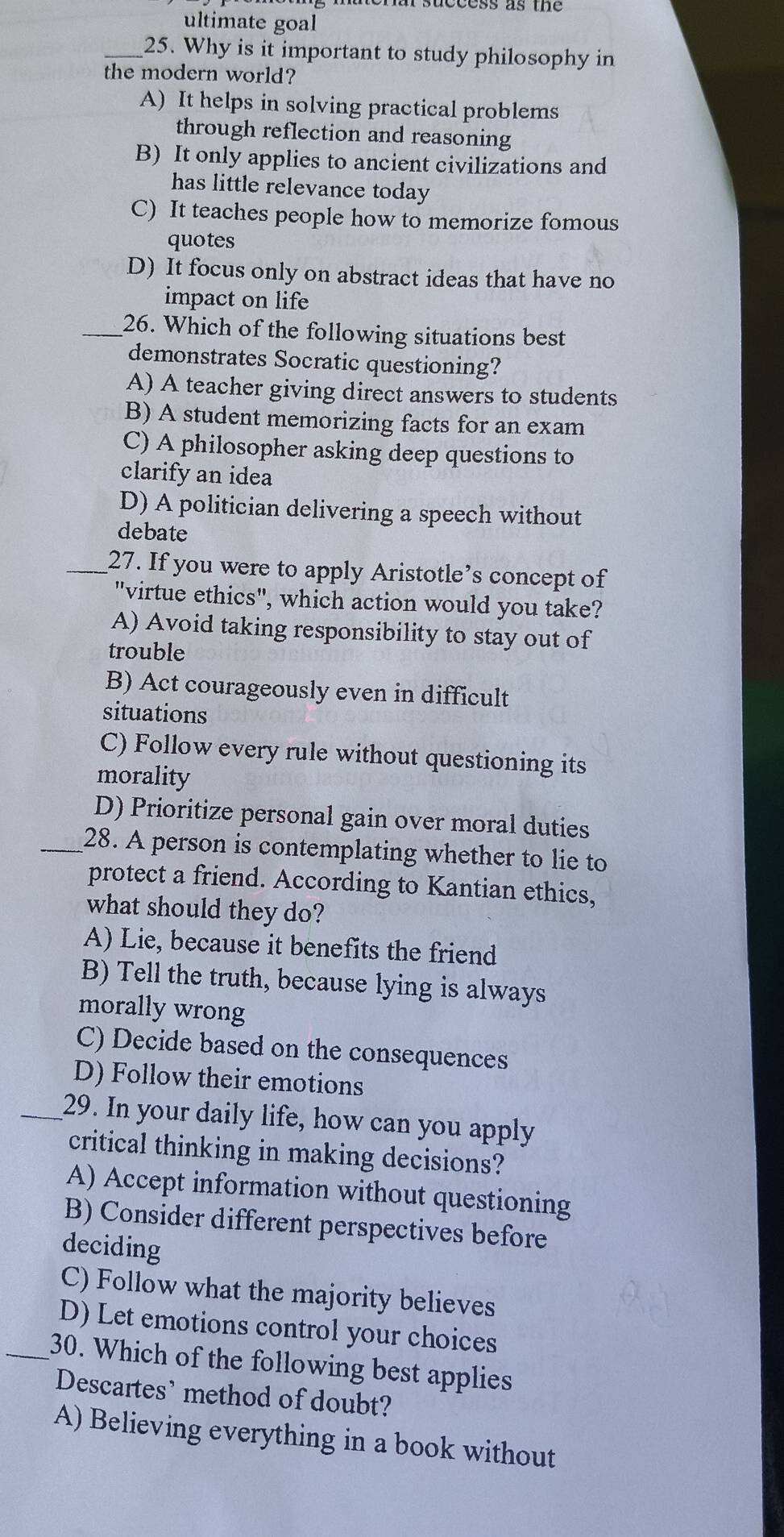 ultimate goal
_25. Why is it important to study philosophy in
the modern world?
A) It helps in solving practical problems
through reflection and reasoning
B) It only applies to ancient civilizations and
has little relevance today
C) It teaches people how to memorize fomous
quotes
D) It focus only on abstract ideas that have no
impact on life
_26. Which of the following situations best
demonstrates Socratic questioning?
A) A teacher giving direct answers to students
B) A student memorizing facts for an exam
C) A philosopher asking deep questions to
clarify an idea
D) A politician delivering a speech without
debate
_27. If you were to apply Aristotle’s concept of
"virtue ethics", which action would you take?
A) Avoid taking responsibility to stay out of
trouble
B) Act courageously even in difficult
situations
C) Follow every rule without questioning its
morality
D) Prioritize personal gain over moral duties
_28. A person is contemplating whether to lie to
protect a friend. According to Kantian ethics,
what should they do?
A) Lie, because it benefits the friend
B) Tell the truth, because lying is always
morally wrong
C) Decide based on the consequences
D) Follow their emotions
_29. In your daily life, how can you apply
critical thinking in making decisions?
A) Accept information without questioning
B) Consider different perspectives before
deciding
C) Follow what the majority believes
D) Let emotions control your choices
_30. Which of the following best applies
Descartes’ method of doubt?
A) Believing everything in a book without