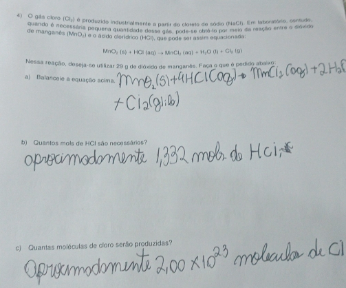 gás cloro (Cl₂) é produzido industrialmente a partir do cloreto de sódio (NaCl). Em laboratório, contudo 
de manganês quando é necessara pequena quantidade desse gás, pode-se obte lo por meio da reação entre o dióxido
PM∩ C () e o ácido clorídrico (HCI), que pode ser assim equacionada:
MnO_2(s)+HCl(aq)to MnCl_2(aq)+H_2O(l)+Cl_2(g)
Nessa reação, deseja-se utilizar 29 g de dióxido de manganês. Faça o que é pedido abaixo 
a) Balanceie a equação acima. 
b) Quantos mols de HCl são necessários? 
c) Quantas moléculas de cloro serão produzidas?