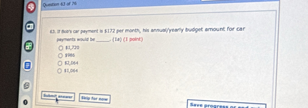 If Bob's car payment is $172 per month, his annual/yearly budget amount for car
payments would be _. (1ª) (1 point)
$1,720
$986
$2,064
$1,064
Submit answer Skip for now