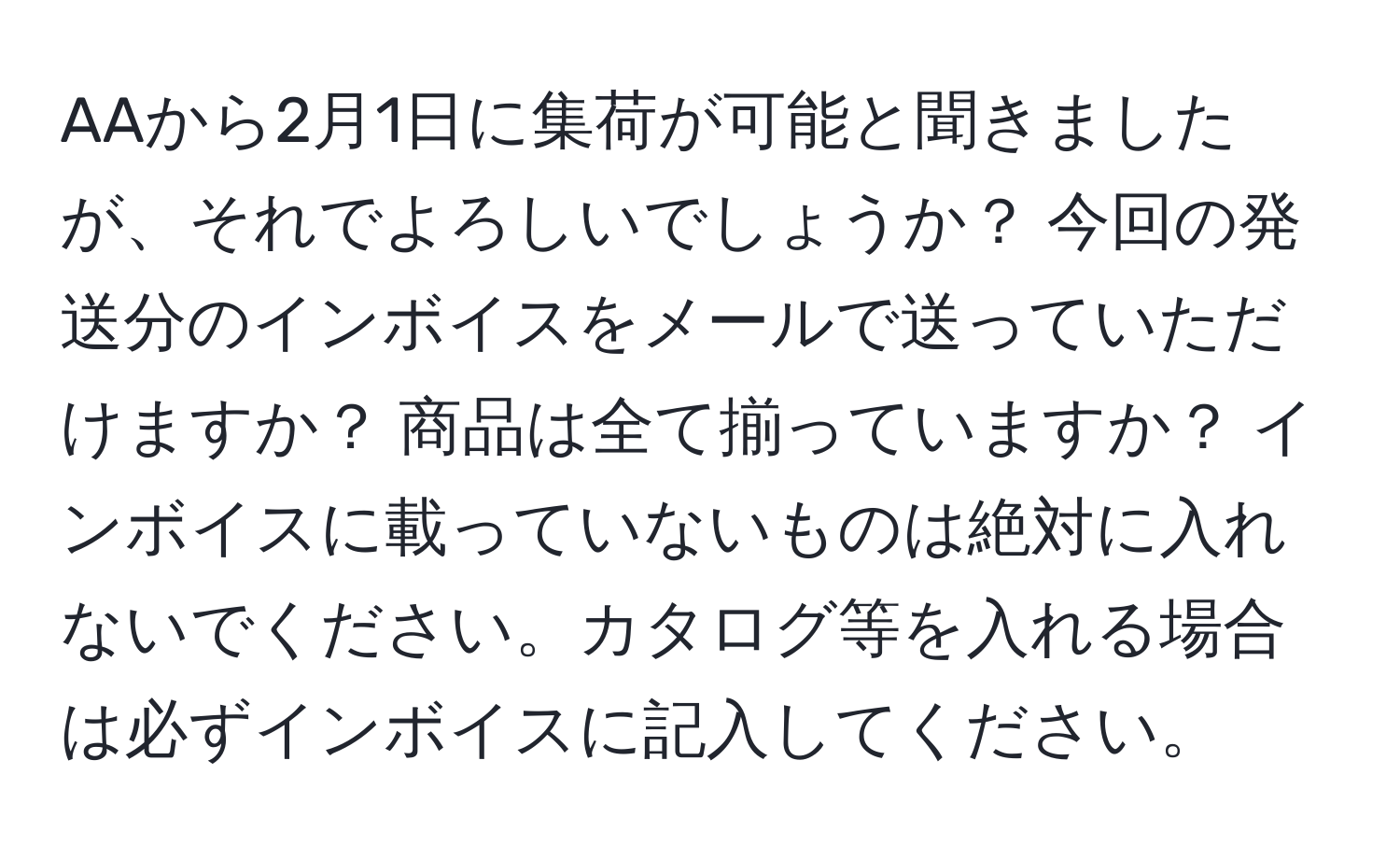 AAから2月1日に集荷が可能と聞きましたが、それでよろしいでしょうか？ 今回の発送分のインボイスをメールで送っていただけますか？ 商品は全て揃っていますか？ インボイスに載っていないものは絶対に入れないでください。カタログ等を入れる場合は必ずインボイスに記入してください。