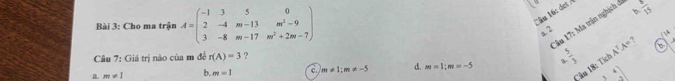 Cho ma trận A=beginpmatrix -1&3&5&0 2&-4&m-13&m^2-9 3&-8&m-17&m^2+2m-7endpmatrix
。
Câu 16: det 
âu 17: Ma trận nghịch ở  8/15 
a. 2
n|^circ 
Câu 7: Giá trị nào của m đề r(A)=3 ? A^T.A=? b
B.
c. m!= 1; m!= -5 d. m=1; m=-5
a. m!= 1
b. m=1
Câu 18: Tích