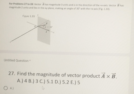 For Problems 27 to 28: Vector A has magnitude 3 units and is in the direction of the +x -axis. Vector A overline B has
magnitude 2 units and lies in the xy -plane, making an angle of 30° with the +x -axis (Fig.1.33). 
Figure 1.33 y
phi -10°
À
Untitled Question *
27. Find the magnitude of vector product vector A* vector B.
A.) 4 B.) 3 C.) 5.1 D.) 5.2 E.) 5
A.)