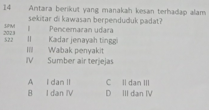 Antara berikut yang manakah kesan terhadap alam
sekitar di kawasan berpenduduk padat?
SPM Pencemaran udara
2023
S22 Kadar jenayah tinggi
|[] Wabak penyakit
IV Sumber air terjejas
A I dan II C Il dan III
B I dan IV D III dan IV