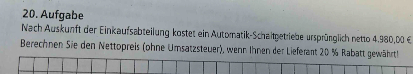 Aufgabe 
Nach Auskunft der Einkaufsabteilung kostet ein Automatik-Schaltgetriebe ursprünglich netto 4.980,00 €
Berechnen Sie den Nettopreis (ohne Umsatzsteuer), wenn Ihnen der Lieferant 20 % Rabatt gewährt!