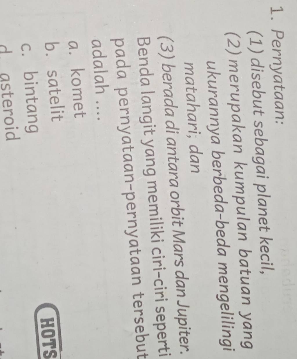 Pernyataan:
(1) disebut sebagai planet kecil,
(2) merupakan kumpulan batuan yang
ukurannya berbeda-beda mengelilingi
matahari; dan
(3) berada di antara orbit Mars dan Jupiter.
Benda langit yang memiliki ciri-ciri seperti
pada pernyataan-pernyataan tersebut
adalah ....
a. komet
b. satelit
c. bintang HOTS
d. asteroid