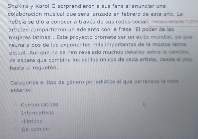 Shakira y Karol G sorprendieron a sus fans al anunciar una
colaboración musical que será lanzada en febrero de este año. La
noticia se dio a conocer a través de sus redes sociale Tiempo restante 1:23 : 
artistas compartieron un adelanto con la frase "El poder de las
mujeres latinas". Este proyecto promete ser un éxito mundial, ya que
reúne a dos de las exponentes más importantes de la música latina
actual. Aunque no se han revelado muchos detalles sobre la canción,
se espera que combine los estilos únicos de cada artista, desde el pop
hasta el reguetón.
Categoriza el tipo de género periodístico al que pertenece la nota
anterior.
Comunicativos
Informativos
Híbridos
De opinión