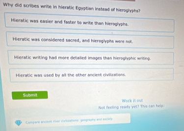 Why did scribes write in hieratic Egyptian instead of hieroglyphs?
Hieratic was easier and faster to write than hieroglyphs.
Hieratic was considered sacred, and hieroglyphs were not
Hieratic writing had more detailed images than hieroglyphic writing.
Hieratic was used by all the other ancient civilizations.
Submit
Work it out
Not feeling ready yet? This can help:
Compare ancient river civituations: geography and society