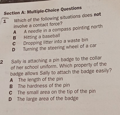 Multiple-Choice Questions
1 Which of the following situations does not
involve a contact force?
A A needle in a compass pointing north
B Hitting a baseball
c Dropping litter into a waste bin
D Turning the steering wheel of a car
2 Sally is attaching a pin badge to the collar
of her school uniform. Which property of the
badge allows Sally to attach the badge easily?
A The length of the pin
B The hardness of the pin
C The small area on the tip of the pin
D The large area of the badge