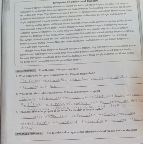 Dragons of China and Europe 
Dragons appear in fictional stories from around the world, but not all dragons are alike. The dragons 
that appear in myths from European countries are huge, terlying, fire-breathing creatures that are shaped 
like reptiles with wings. They serve as a force of evil and, in famous stories dating from ancient times, must 
be slain by the heroes of their tales. Legendary heroes such as Hercules, St. George, and Beowulf all 
fought and killed evil dragons in order to prove their worth. 
The dragons that appear in Chinese stories, however, are'generally symbols of spiritual power. Similar 
creatures exist in myths from other countries throughout Asia. Chinese dragons symbolically serve as 
protection against evil forces in the world. They are shaped like long snakes; they do not have wings or 
breathe fire. Because of their power, these dragons were historically associated with the emperors of China. 
The symbol of the dragon is still used today on buildings, on monuments, and even on the clothing of 
powerful people. During Chinese New Year celebrations, men and boys carry huge dragon puppets and 
dance with them in parades. 
Though the mythical dragons of Asla and Europe are different, they may have a common source. Some 
experts claim that dragon stories were originally created because ancient people found dinosaur fossils 
Because they lacked knowledge about what the dinosaurs were, these people imagined the kind of animal 
the bones could have come from—huge reptilian dragons. 
SKILL PRACTICE ： Read the item. Write your response. 
_ 
1. What features do European dragons have that Chinese dragons lack? 
_ 
_ 
2. What is the primary difference between Chinese and European dragons? 
_ 
_ 
3. What does the author propose as the reason for the start of dragon myths? 
_ 
STRATEGY PRACTICE How does the author organize the information about the two kinds of dragons? 
_ 
_